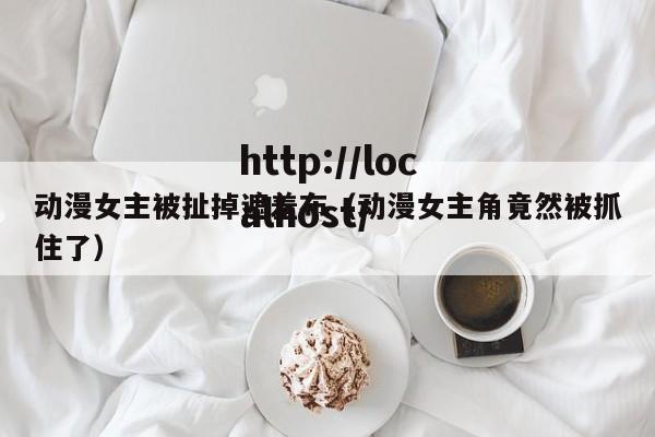 动漫女主被扯掉遮羞布（动漫女主角竟然被抓住了）